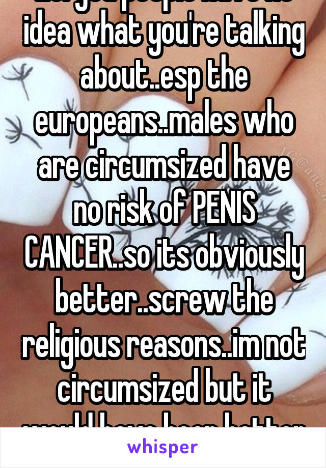 Lol you people have no idea what you're talking about..esp the europeans..males who are circumsized have no risk of PENIS CANCER..so its obviously better..screw the religious reasons..im not circumsized but it would have been better had i been 