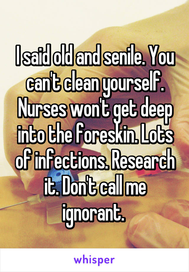 I said old and senile. You can't clean yourself. Nurses won't get deep into the foreskin. Lots of infections. Research it. Don't call me ignorant. 