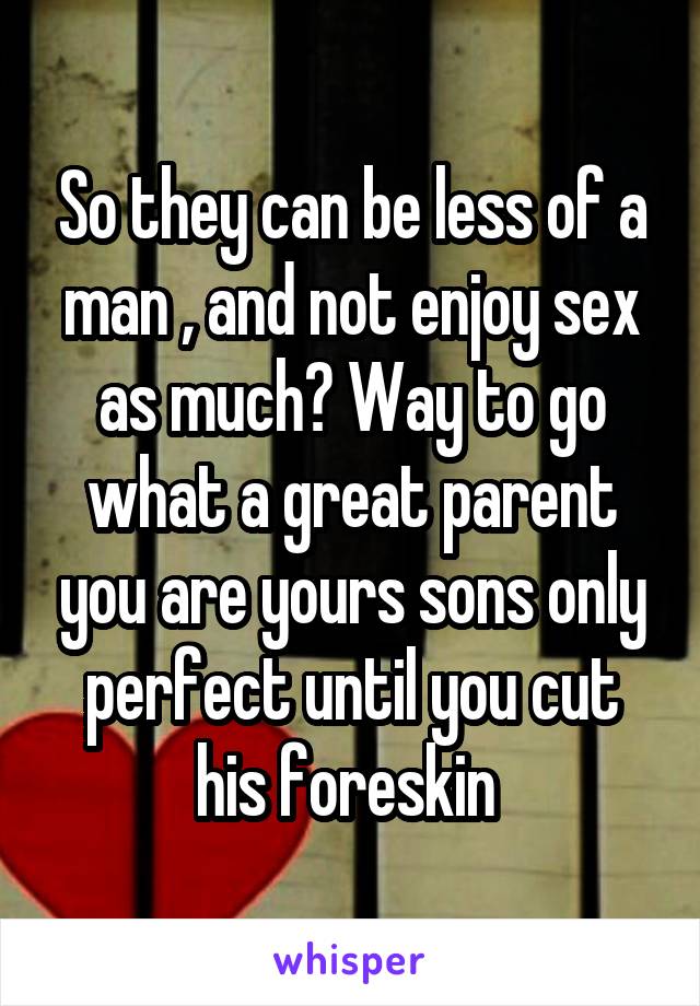 So they can be less of a man , and not enjoy sex as much? Way to go what a great parent you are yours sons only perfect until you cut his foreskin 