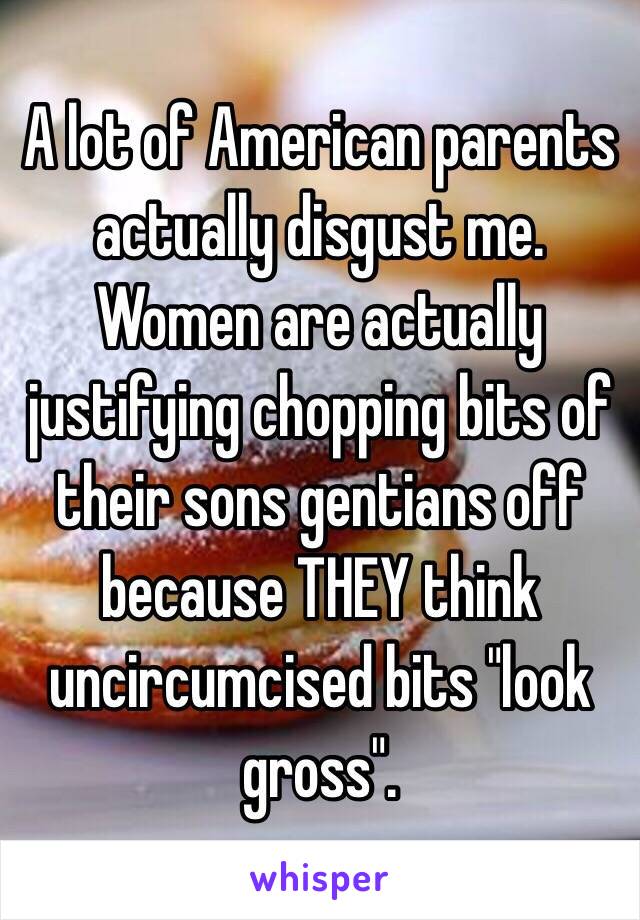 A lot of American parents actually disgust me. Women are actually justifying chopping bits of their sons gentians off because THEY think uncircumcised bits "look gross". 