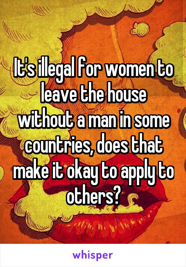 It's illegal for women to leave the house without a man in some countries, does that make it okay to apply to others?