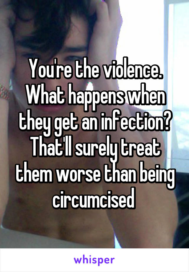 You're the violence. What happens when they get an infection? That'll surely treat them worse than being circumcised 