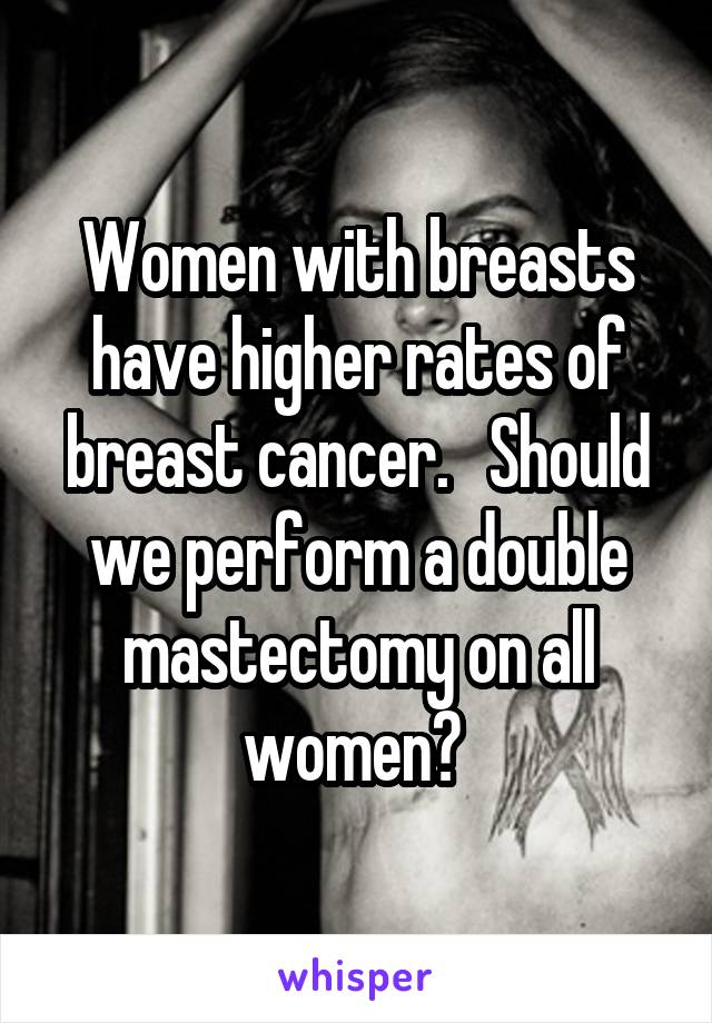 Women with breasts have higher rates of breast cancer.   Should we perform a double mastectomy on all women? 