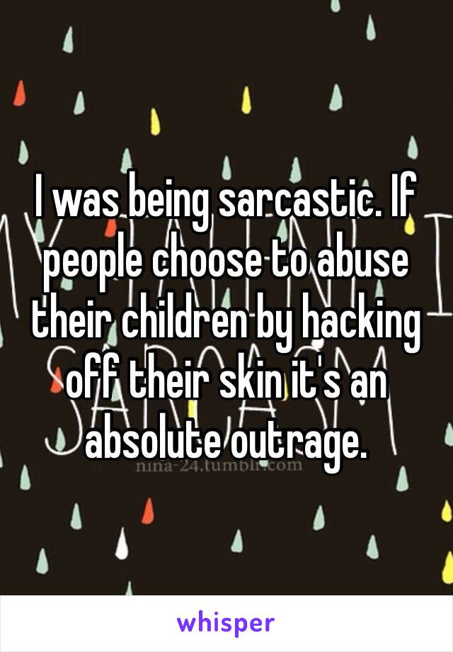 I was being sarcastic. If people choose to abuse their children by hacking off their skin it's an absolute outrage. 