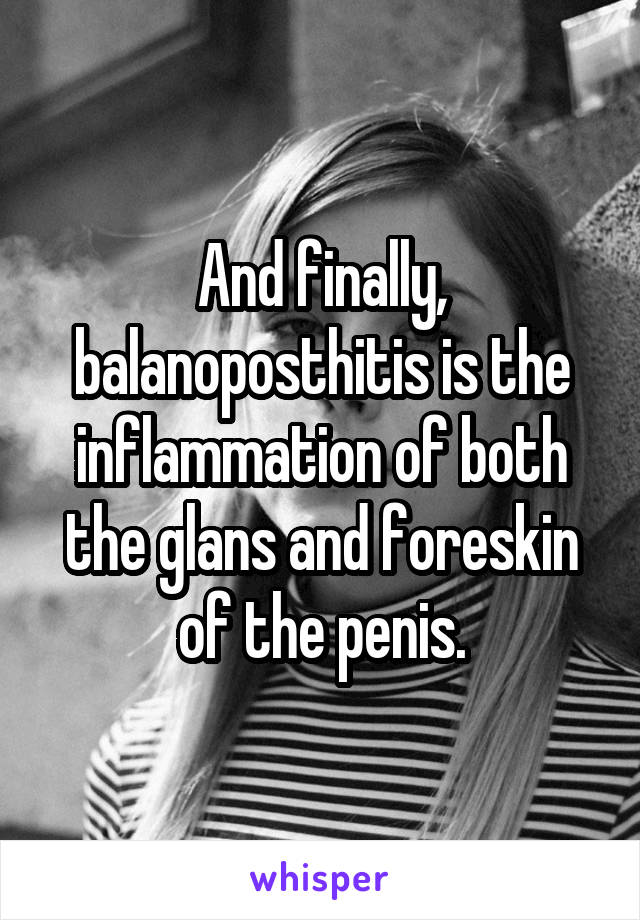 And finally, balanoposthitis is the inflammation of both the glans and foreskin of the penis.