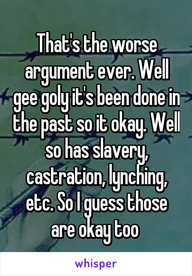 That's the worse argument ever. Well gee goly it's been done in the past so it okay. Well so has slavery, castration, lynching, etc. So I guess those are okay too 