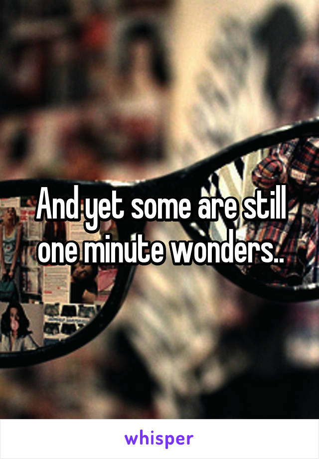 And yet some are still one minute wonders..