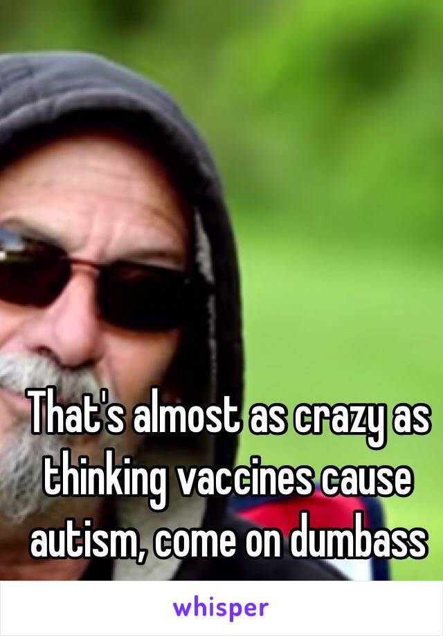 That's almost as crazy as thinking vaccines cause autism, come on dumbass