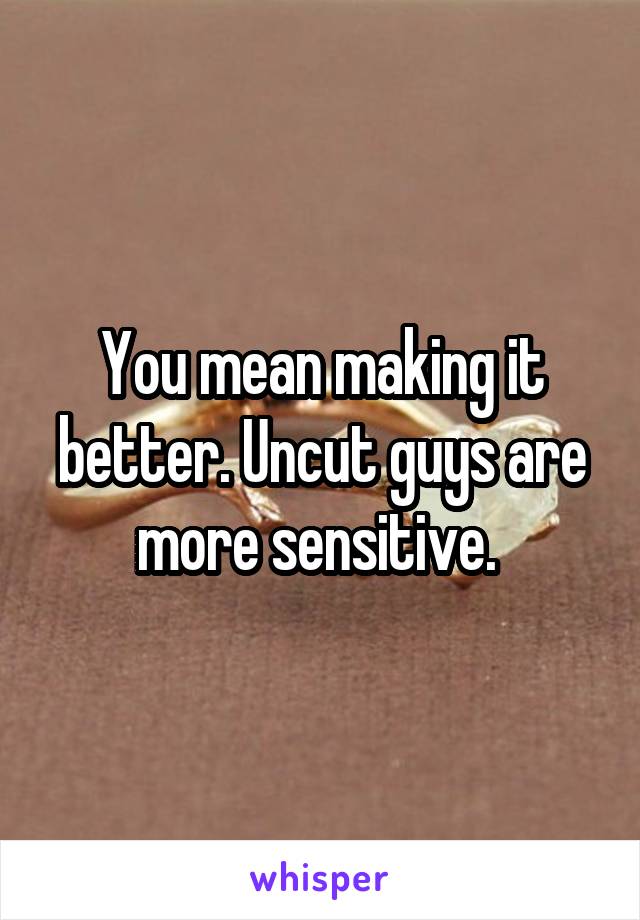 You mean making it better. Uncut guys are more sensitive. 