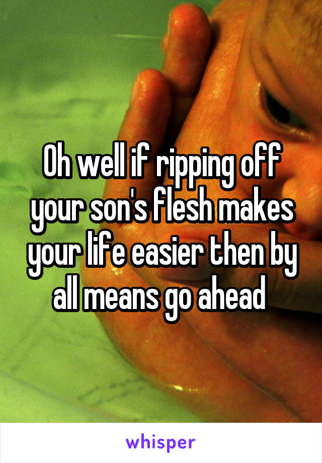 Oh well if ripping off your son's flesh makes your life easier then by all means go ahead 