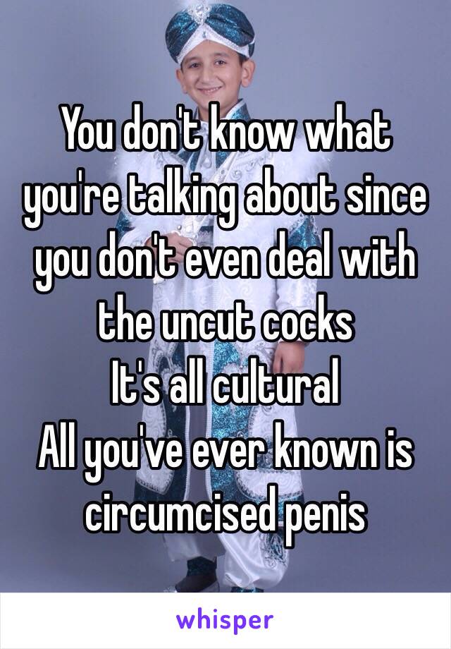 You don't know what you're talking about since you don't even deal with the uncut cocks
It's all cultural
All you've ever known is circumcised penis
