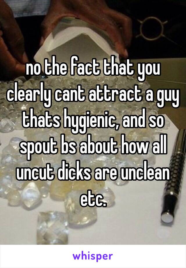 no the fact that you clearly cant attract a guy thats hygienic, and so spout bs about how all uncut dicks are unclean etc.