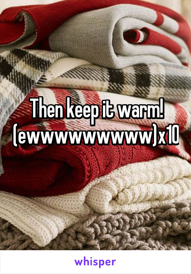 Then keep it warm! (ewwwwwwwww)x10 