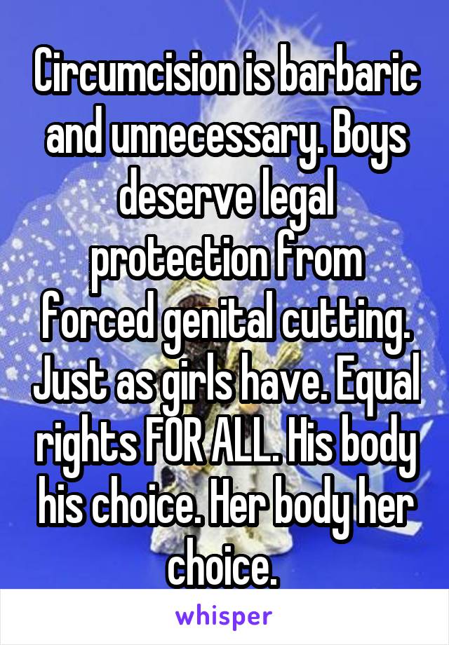 Circumcision is barbaric and unnecessary. Boys deserve legal protection from forced genital cutting. Just as girls have. Equal rights FOR ALL. His body his choice. Her body her choice. 