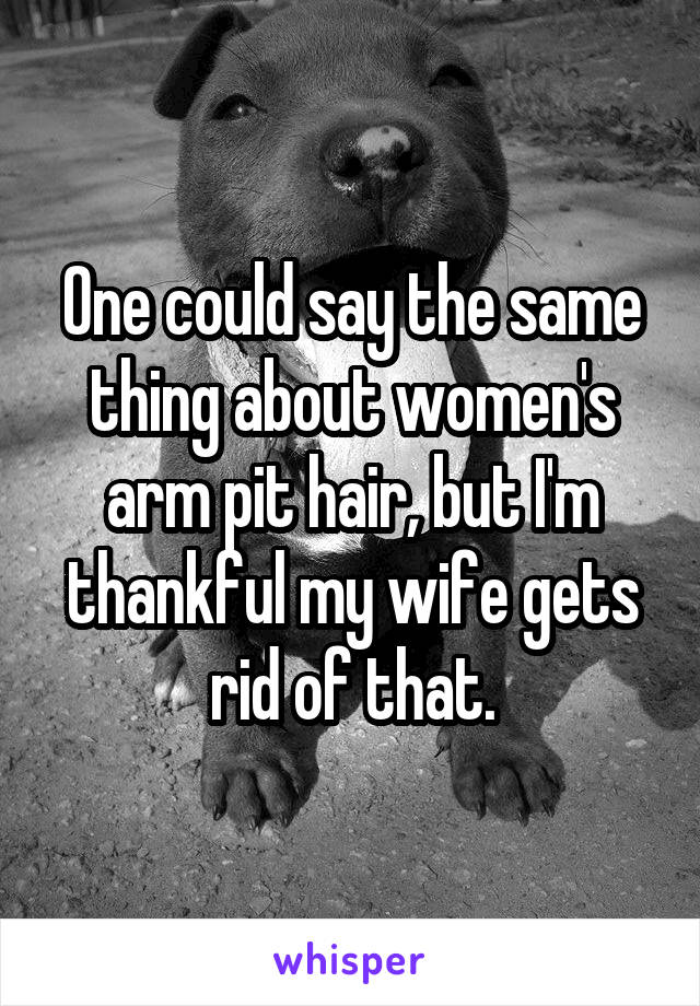 One could say the same thing about women's arm pit hair, but I'm thankful my wife gets rid of that.