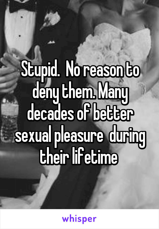 Stupid.  No reason to deny them. Many decades of better sexual pleasure  during their lifetime 