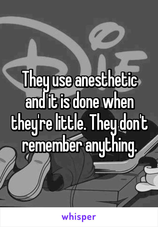 They use anesthetic and it is done when they're little. They don't remember anything.