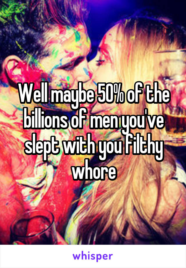 Well maybe 50% of the billions of men you've slept with you filthy whore