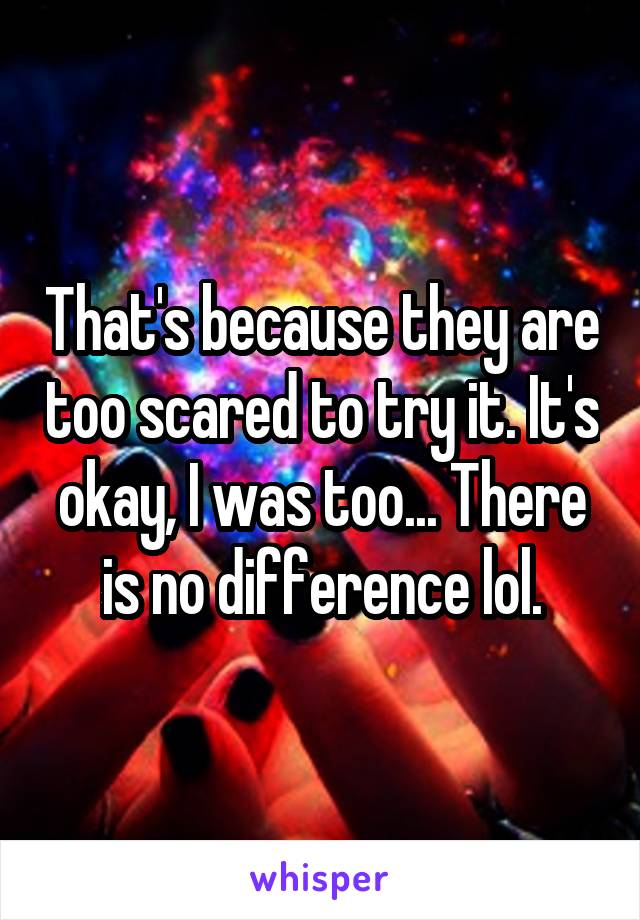 That's because they are too scared to try it. It's okay, I was too... There is no difference lol.