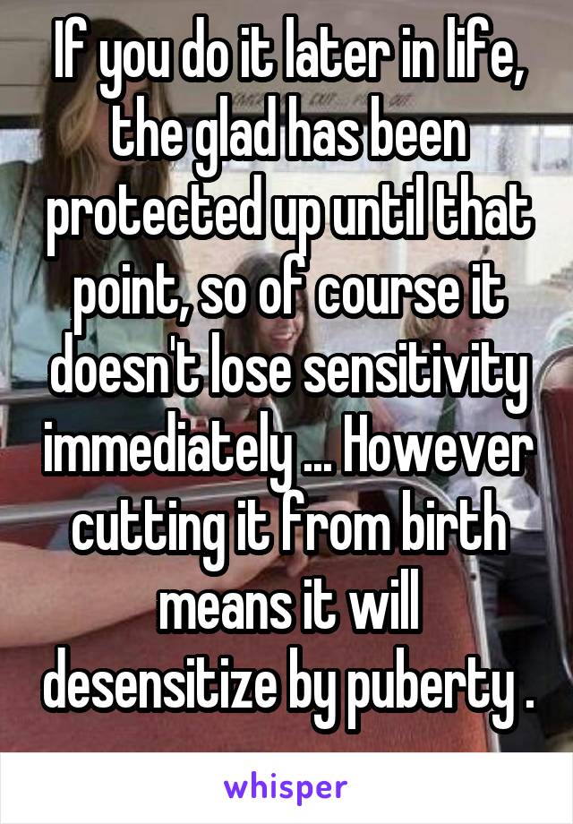 If you do it later in life, the glad has been protected up until that point, so of course it doesn't lose sensitivity immediately ... However cutting it from birth means it will desensitize by puberty . 