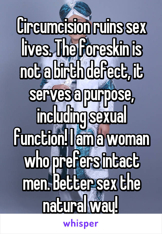 Circumcision ruins sex lives. The foreskin is not a birth defect, it serves a purpose, including sexual function! I am a woman who prefers intact men. Better sex the natural way! 