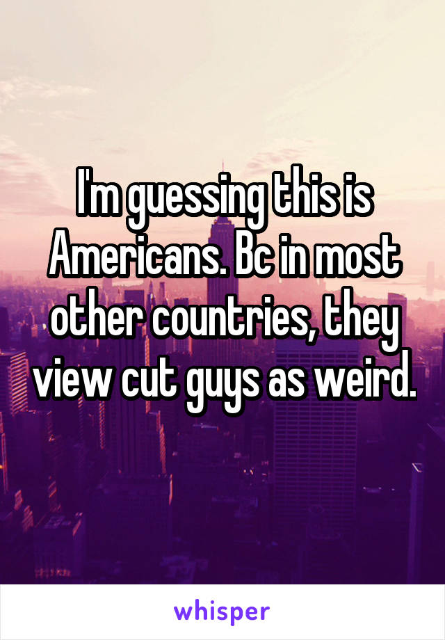 I'm guessing this is Americans. Bc in most other countries, they view cut guys as weird. 