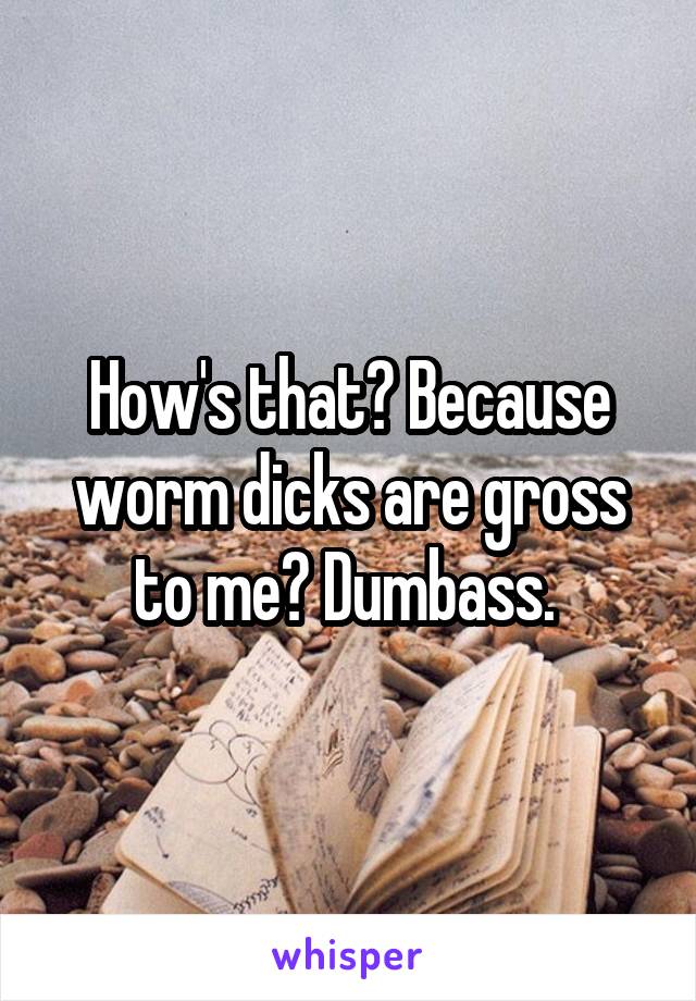 How's that? Because worm dicks are gross to me? Dumbass. 