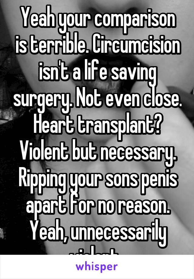 Yeah your comparison is terrible. Circumcision isn't a life saving surgery. Not even close. Heart transplant? Violent but necessary. Ripping your sons penis apart for no reason. Yeah, unnecessarily violent  