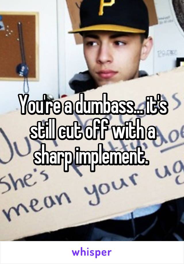 You're a dumbass... it's still cut off with a sharp implement. 