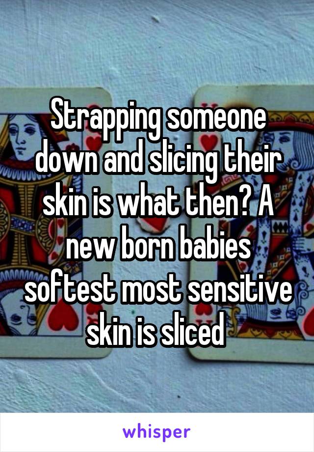 Strapping someone down and slicing their skin is what then? A new born babies softest most sensitive skin is sliced 