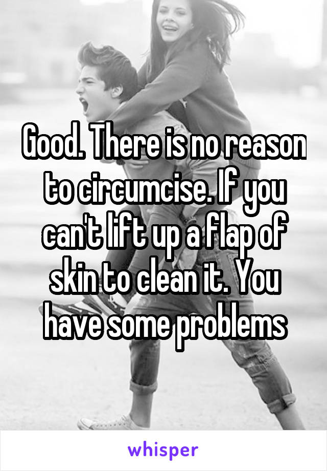 Good. There is no reason to circumcise. If you can't lift up a flap of skin to clean it. You have some problems