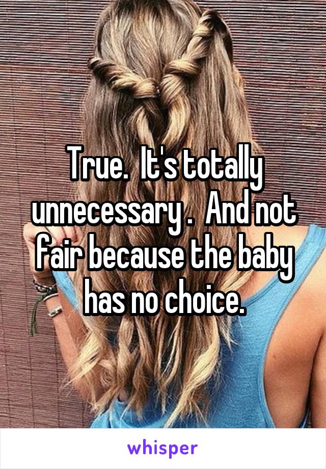 True.  It's totally unnecessary .  And not fair because the baby has no choice.