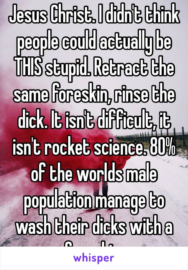 Jesus Christ. I didn't think people could actually be THIS stupid. Retract the same foreskin, rinse the dick. It isn't difficult, it isn't rocket science. 80% of the worlds male population manage to wash their dicks with a foreskin. 