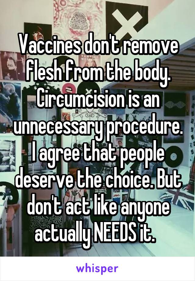 Vaccines don't remove flesh from the body. Circumcision is an unnecessary procedure. I agree that people deserve the choice. But don't act like anyone actually NEEDS it.  