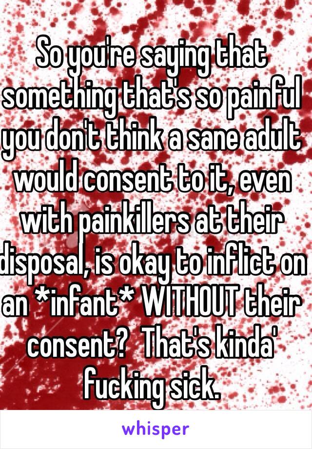 So you're saying that something that's so painful you don't think a sane adult would consent to it, even with painkillers at their disposal, is okay to inflict on an *infant* WITHOUT their consent?  That's kinda' fucking sick.