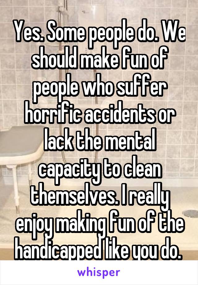 Yes. Some people do. We should make fun of people who suffer horrific accidents or lack the mental capacity to clean themselves. I really enjoy making fun of the handicapped like you do. 