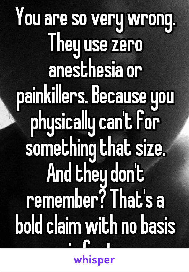 You are so very wrong. They use zero anesthesia or painkillers. Because you physically can't for something that size.
And they don't remember? That's a bold claim with no basis in facts