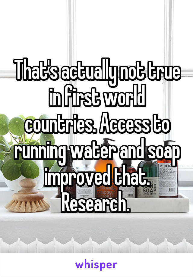 That's actually not true in first world countries. Access to running water and soap improved that. Research. 