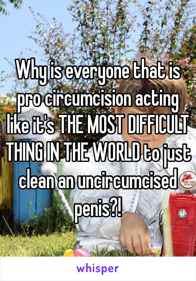 Why is everyone that is pro circumcision acting like it's THE MOST DIFFICULT THING IN THE WORLD to just clean an uncircumcised penis?! 