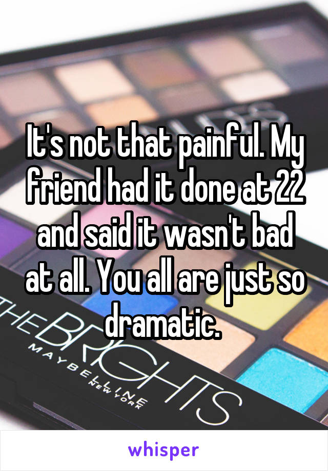 It's not that painful. My friend had it done at 22 and said it wasn't bad at all. You all are just so dramatic. 