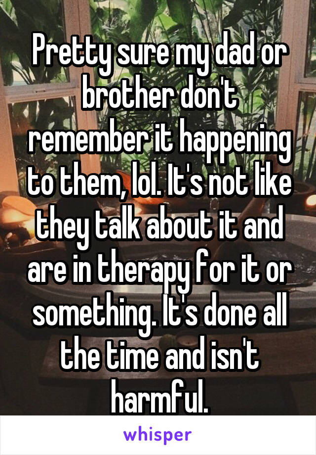 Pretty sure my dad or brother don't remember it happening to them, lol. It's not like they talk about it and are in therapy for it or something. It's done all the time and isn't harmful.