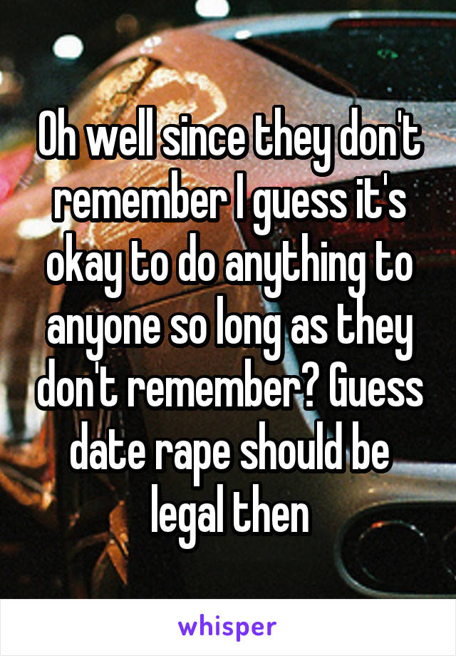 Oh well since they don't remember I guess it's okay to do anything to anyone so long as they don't remember? Guess date rape should be legal then