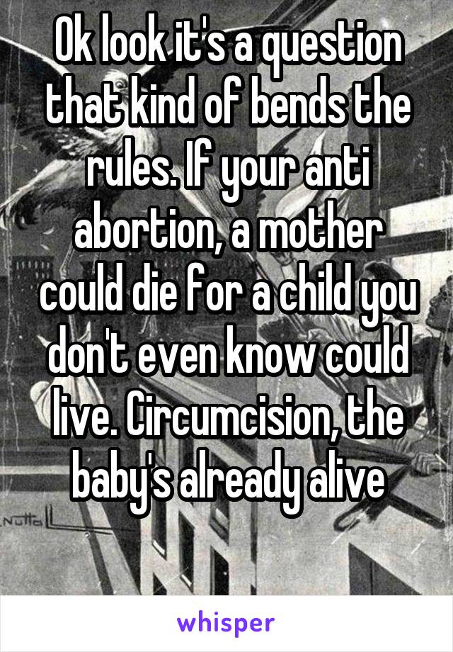 Ok look it's a question that kind of bends the rules. If your anti abortion, a mother could die for a child you don't even know could live. Circumcision, the baby's already alive

