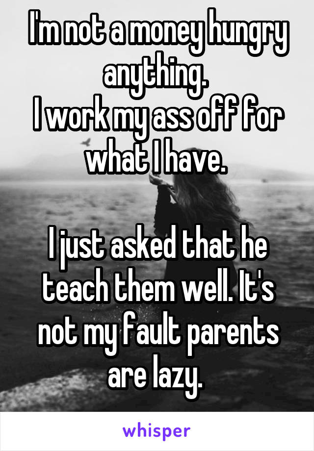 I'm not a money hungry anything. 
I work my ass off for what I have. 

I just asked that he teach them well. It's not my fault parents are lazy. 
