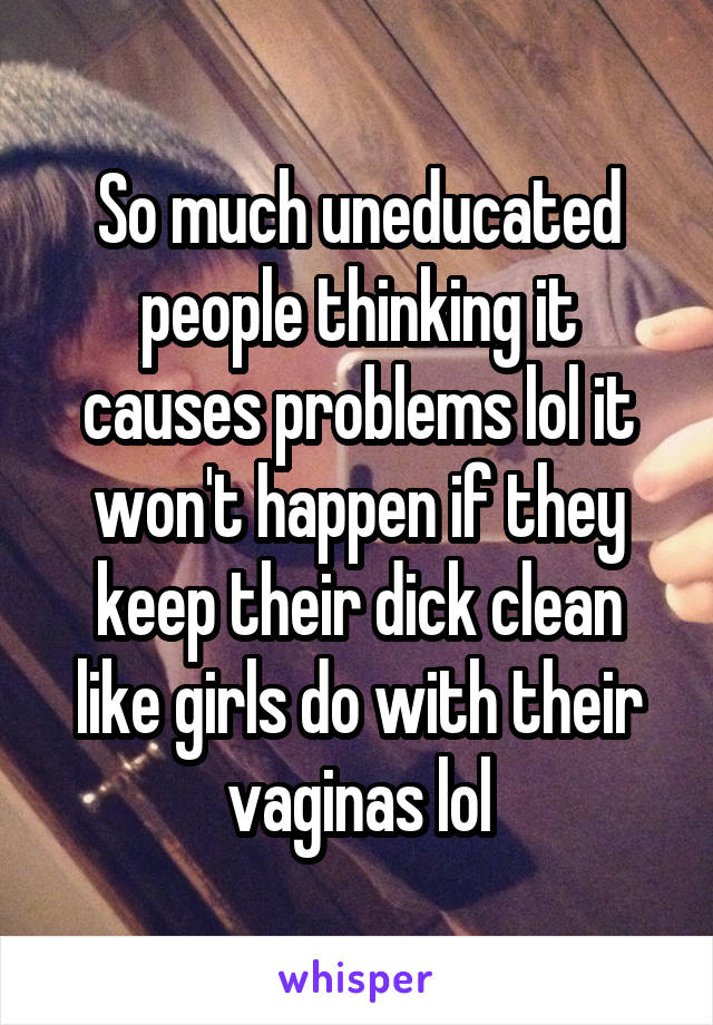 So much uneducated people thinking it causes problems lol it won't happen if they keep their dick clean like girls do with their vaginas lol