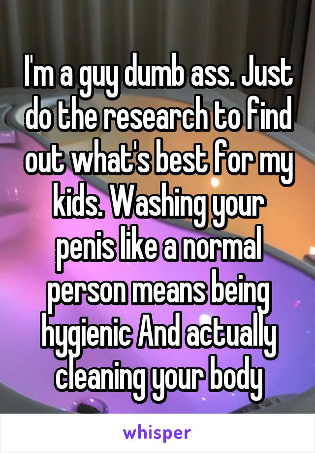 I'm a guy dumb ass. Just do the research to find out what's best for my kids. Washing your penis like a normal person means being hygienic And actually cleaning your body