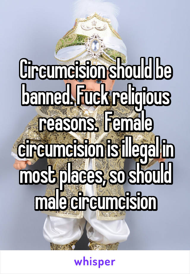 Circumcision should be banned. Fuck religious reasons.  Female circumcision is illegal in most places, so should male circumcision