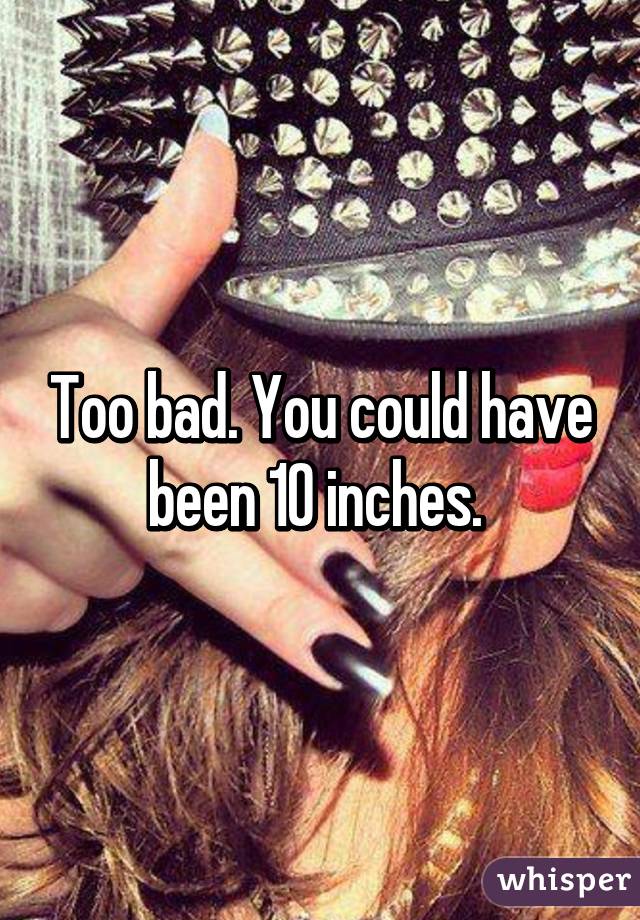 Too bad. You could have been 10 inches. 