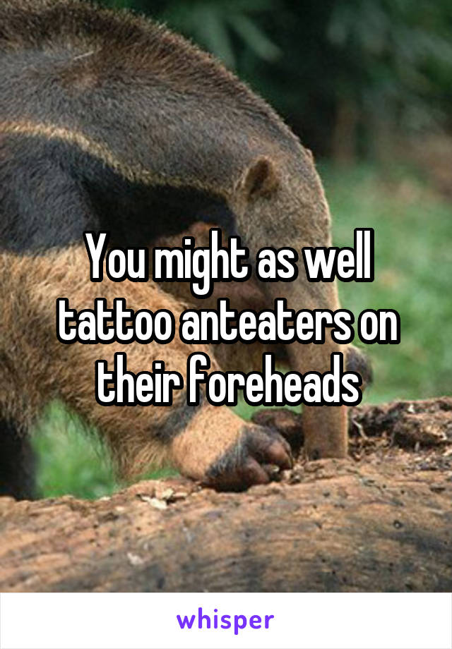 You might as well tattoo anteaters on their foreheads