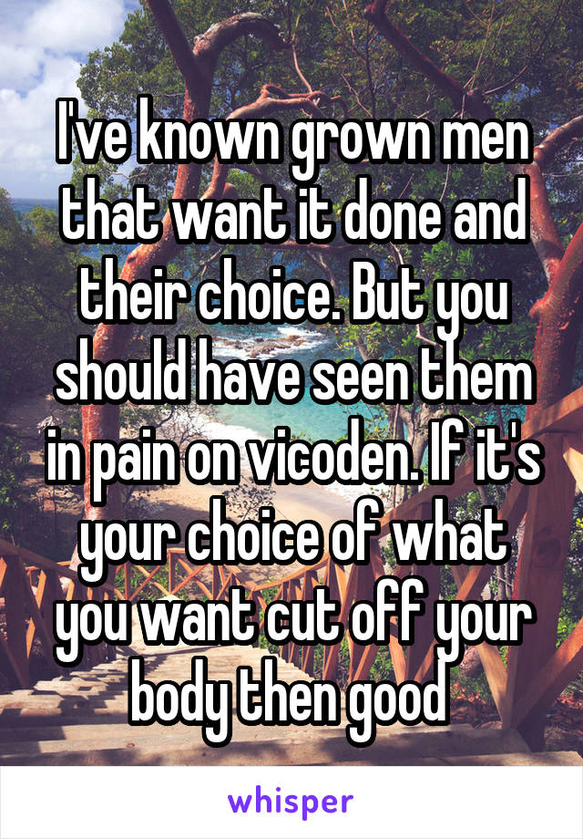 I've known grown men that want it done and their choice. But you should have seen them in pain on vicoden. If it's your choice of what you want cut off your body then good 